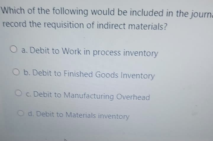 Which of the following would be included in the journa
record the requisition of indirect materials?
O a. Debit to Work in process inventory
O b. Debit to Finished Goods Inventory
Oc. Debit to Manufacturing Overhead
O d. Debit to Materials inventory
