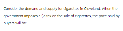 Consider the demand and supply for cigarettes in Cleveland. When the
government imposes a $5 tax on the sale of cigarettes, the price paid by
buyers will be: