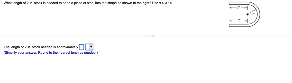 What length of 2 in. stock is needed to bend a piece of steel into the shape as shown to the right? Use ≈ 3.14.
The length of 2 in. stock needed is approximately
(Simplify your answer. Round to the nearest tenth as needed.)
←5" →
5".
2"