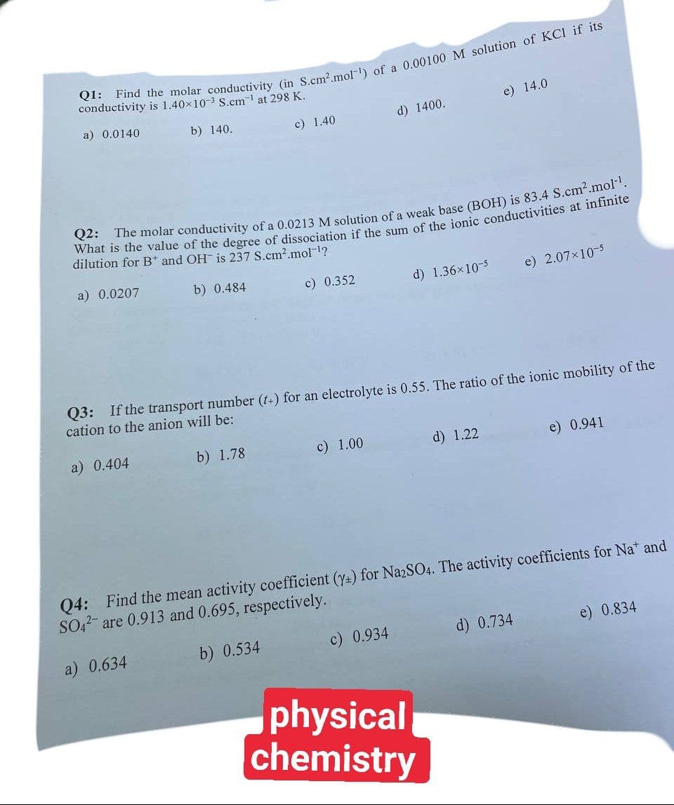 Q1: Find the molar conductivity (in S.cm².mol) of a 0.00100 M solution of KCI if its
conductivity is 1.40×10-3 S.cm-¹ at 298 K.
a) 0.0140
b) 140.
a) 0.0207
c) 1.40
Q2: The molar conductivity of a 0.0213 M solution of a weak base (BOH) is 83.4 S.cm².mol-¹.
What is the value of the degree of dissociation if the sum of the ionic conductivities at infinite
dilution for B and OH is 237 S.cm².mol-¹?
b) 0.484
a) 0.404
c) 0.352
d) 1400.
c) 1.00
d) 1.36x10-5
Q3: If the transport number (t+) for an electrolyte is 0.55. The ratio of the ionic mobility of the
cation to the anion will be:
b) 1.78
c) 0.934
e) 14.0
d) 1.22
physical
chemistry
e) 2.07x10-5
Q4: Find the mean activity coefficient (y+) for Na2SO4. The activity coefficients for Na* and
SO4 are 0.913 and 0.695, respectively.
a) 0.634
b) 0.534
d) 0.734
e) 0.941
e) 0.834