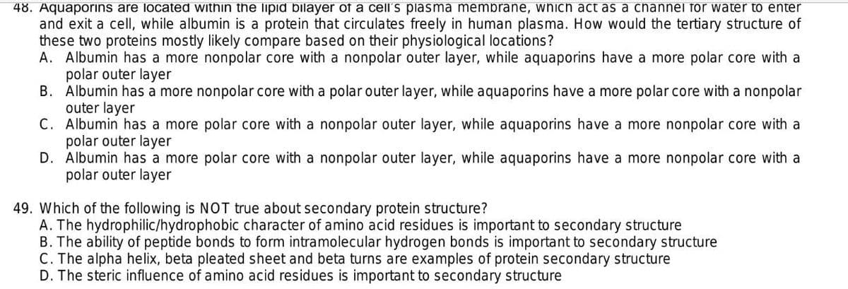 48. Aquaporins are located within the lipid bilayer of a cell's plasma membrane, which act as a channel for water to enter
and exit a cellI, while albumin is a protein that circulates freely in human plasma. How would the tertiary structure of
these two proteins mostly likely compare based on their physiological locations?
A. Albumin has a more nonpolar core with a nonpolar outer layer, while aquaporins have a more polar core with a
polar outer layer
B. Albumin has a more nonpolar core with a polar outer layer, while aquaporins have a more polar core with a nonpolar
outer layer
C. Albumin has a more polar core with a nonpolar outer layer, while aquaporins have a more nonpolar core with a
polar outer layer
D. Albumin has a more polar core with a nonpolar outer layer, while aquaporins have a more nonpolar core with a
polar outer layer
49. Which of the following is NOT true about secondary protein structure?
A. The hydrophilic/hydrophobic character of amino acid residues is important to secondary structure
B. The ability of peptide bonds to form intramolecular hydrogen bonds is important to secondary structure
C. The alpha helix, beta pleated sheet and beta turns are examples of protein secondary structure
D. The steric influence of amino acid residues is important to secondary structure
