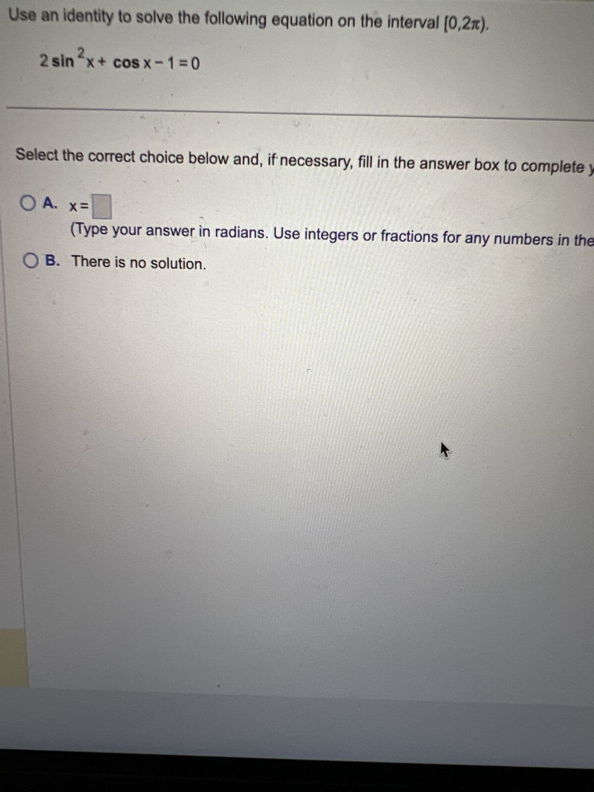 Use an identity to solve the following equation on the interval [0,2).
2
2x+
2 sin2x + cosx−1=0
Select the correct choice below and, if necessary, fill in the answer box to complete y
OA. x=
(Type your answer in radians. Use integers or fractions for any numbers in the
OB. There is no solution.
