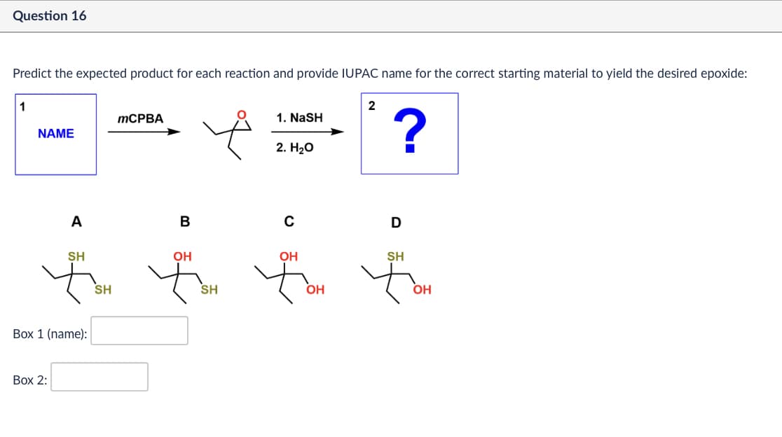 Question 16
Predict the expected product for each reaction and provide IUPAC name for the correct starting material to yield the desired epoxide:
1
MCPBA
NAME
2
1. NASH
?
2. H₂O
A
B
с
D
SH
SH
Á
SH
OH
OH
fox for for
SH
OH
OH
Box 1 (name):
Box 2: