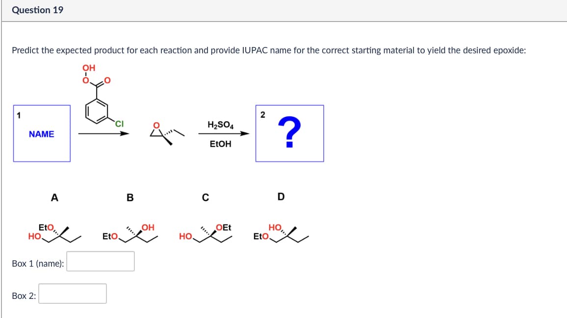 Question 19
Predict the expected product for each reaction and provide IUPAC name for the correct starting material to yield the desired epoxide:
OH
2
1
CI
H₂SO4
NAME
?
EtOH
A
B
C
D
Eto,
OH
OEt
Но,
HO.
EtO
HO.
EtO
Box 1 (name):
Box 2: