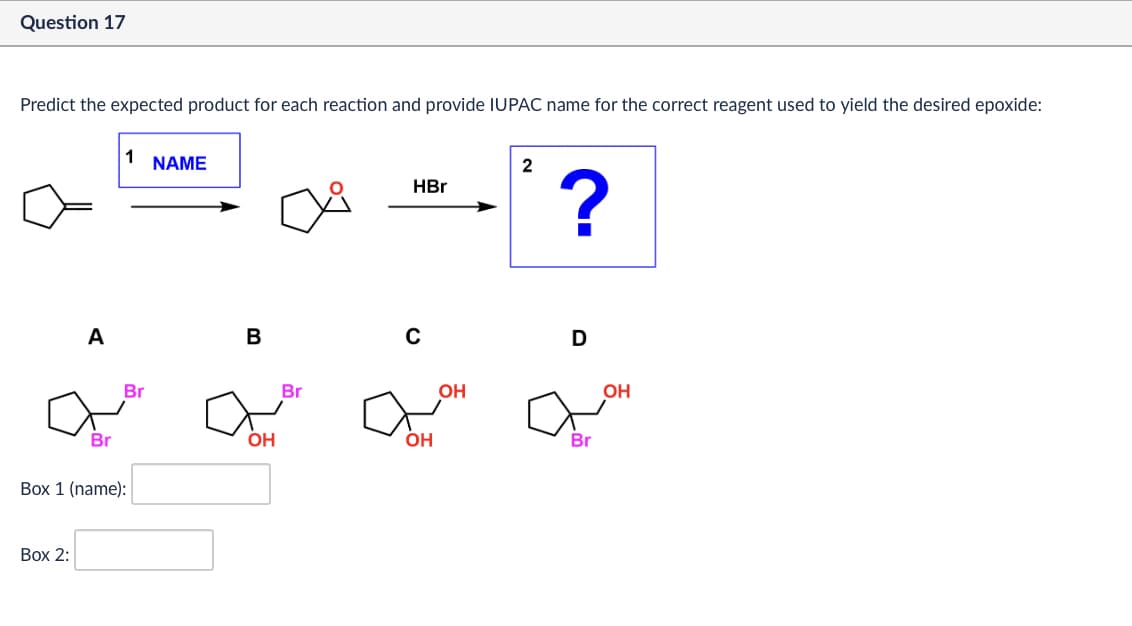 Question 17
Predict the expected product for each reaction and provide IUPAC name for the correct reagent used to yield the desired epoxide:
A
1
NAME
B
Br
Br
Box 1 (name):
OH
Box 2:
2
HBr
?
Br
с
OH
a
OH
D
Br
OH