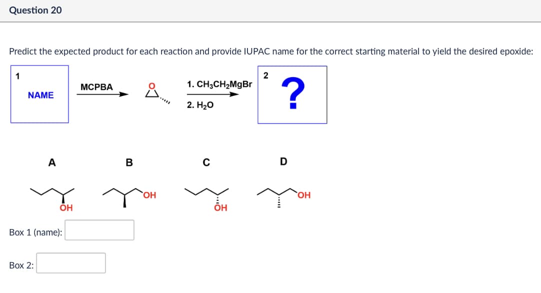 Question 20
Predict the expected product for each reaction and provide IUPAC name for the correct starting material to yield the desired epoxide:
1
2
MCPBA
NAME
ů
1. CH3CH2MgBr
?
2. H₂O
A
B
OH
Box 1 (name):
Box 2:
OH
C
D
OH
OH