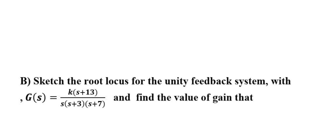 B) Sketch the root locus for the unity feedback system, with
k(s+13)
, G(s)
and find the value of gain that
s(s+3)(s+7)
