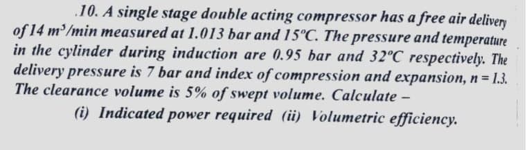 .10. A single stage double acting compressor has a free air delivery
of 14 m'/min measured at 1.013 bar and 15°C. The pressure and temperature
in the cylinder during induction are 0.95 bar and 32°C respectively. The
delivery pressure is 7 bar and index of compression and expansion, n = 1.3.
The clearance volume is 5% of swept volume. Calculate -
%3D
(i) Indicated power required (ii) Volumetric efficiency.
