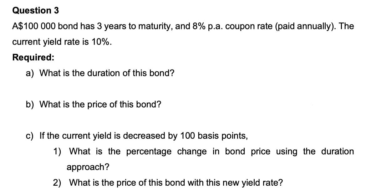 Question 3
A$100 000 bond has 3 years to maturity, and 8% p.a. coupon rate (paid annually). The
current yield rate is 10%.
Required:
a) What is the duration of this bond?
b) What is the price of this bond?
c) If the current yield is decreased by 100 basis points,
1) What is the percentage change in bond price using the duration
approach?
2) What is the price of this bond with this new yield rate?