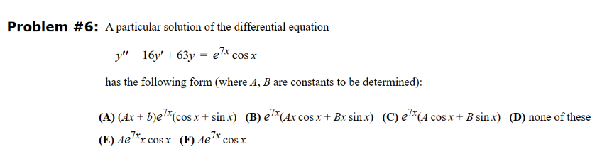Problem #6: A particular solution of the differential equation
y" - 16y +63y = e7x cos x
has the following form (where A, B are constants to be determined):
(A) (Ax + b)ex (cos x + sinx) (B) ex (4x cos x + Bx sinx) (C) ex (4 cos x + B sinx) (D) none of these
(E) Ae¹xx
*x cosx (F) Aex cos.x
