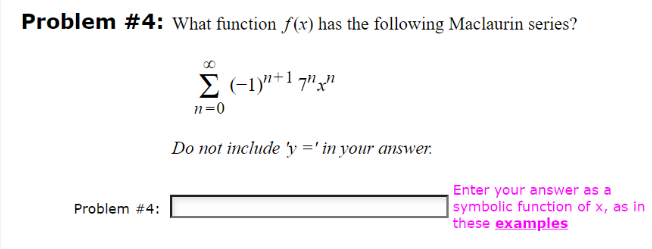 Problem #4: What function f(x) has the following Maclaurin series?
Problem #4:
Σ(-1)"+17","
n=0
Do not include 'y=' in your answer.
Enter your answer as a
symbolic function of x, as in
these examples