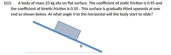 Q15. A body of mass 25 kg sits on flat surface. The coefficient of static friction is 0.95 and
the coefficient of kinetic friction is 0.50. This surface is gradually tilted upwards at one
end as shown below. At what angle 0 to the horizontal will the body start to slide?