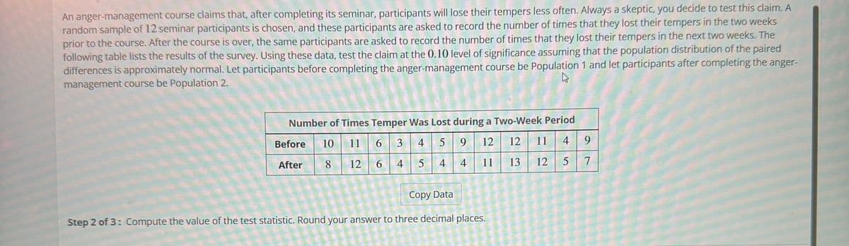 An anger-management course claims that, after completing its seminar, participants will lose their tempers less often. Always a skeptic, you decide to test this claim. A
random sample of 12 seminar participants is chosen, and these participants are asked to record the number of times that they lost their tempers in the two weeks
prior to the course. After the course is over, the same participants are asked to record the number of times that they lost their tempers in the next two weeks. The
following table lists the results of the survey. Using these data, test the claim at the 0.10 level of significance assuming that the population distribution of the paired
differences is approximately normal. Let participants before completing the anger-management course be Population 1 and let participants after completing the anger-
management course be Population 2.
Number of Times Temper Was Lost during a Two-Week Period
10
11
6
3 4 59 12 12 11 4
8
12
6
4 5 4 4 11
13
12
5
Before
After
Copy Data
Step 2 of 3: Compute the value of the test statistic. Round your answer to three decimal places.
9
7