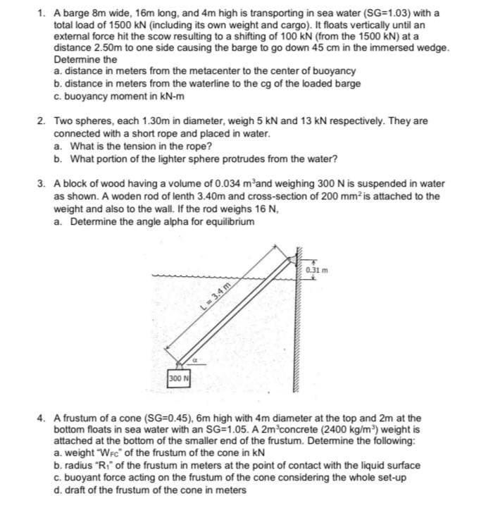 1. A barge 8m wide, 16m long, and 4m high is transporting in sea water (SG=1.03) with a
total load of 1500 kN (including its own weight and cargo). It floats vertically until an
external force hit the scow resulting to a shifting of 100 kN (from the 1500 KN) at a
distance 2.50m to one side causing the barge to go down 45 cm in the immersed wedge.
Determine the
a. distance in meters from the metacenter to the center of buoyancy
b. distance in meters from the waterline to the cg of the loaded barge
c. buoyancy moment in kN-m
2. Two spheres, each 1.30m in diameter, weigh 5 kN and 13 kN respectively. They are
connected with a short rope and placed in water.
a. What is the tension in the rope?
b. What portion of the lighter sphere protrudes from the water?
3. A block of wood having a volume of 0.034 m'and weighing 300 N is suspended in water
as shown. A woden rod of lenth 3.40m and cross-section of 200 mm is attached to the
weight and also to the wall. If the rod weighs 16 N,
a. Determine the angle alpha for equilibrium
0.31 m
L= 3.4 m
300 N
4. A frustum of a cone (SG=0.45), 6m high with 4m diameter at the top and 2m at the
bottom floats in sea water with an SG=1.05. A 2m concrete (2400 kg/m) weight is
attached at the bottom of the smaller end of the frustum. Detemine the following:
a. weight "Wrc" of the frustum of the cone in kN
b. radius "R;" of the frustum in meters at the point of contact with the liquid surface
c. buoyant force acting on the frustum of the cone considering the whole set-up
d. draft of the frustum of the cone in meters
