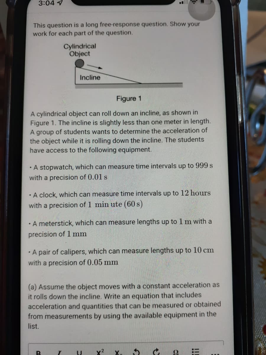 3:04 7
This question is a long free-response question. Show your
work for each part of the question.
Cylindrical
Object
Incline
Figure 1
A cylindrical object can roll down an incline, as shown in
Figure 1. The incline is slightly less than one meter in length.
A group of students wants to determine the acceleration of
the object while it is rolling down the incline. The students
have access to the following equipment.
· A stopwatch, which can measure time intervals up to 999 s
with a precision of 0.01 s
· A clock, which can measure time intervals up to 12 hours
with a precision of 1 min ute (60 s)
• A meterstick, which can measure lengths up to 1 m with a
precision of 1 mm
· A pair of calipers, which can measure lengths up to 10 cm
with a precision of 0.05 mm
(a) Assume the object moves with a constant acceleration as
it rolls down the incline. Write an equation that includes
acceleration and quantities that can be measured or obtained
from measurements by using the available equipment in the
list.
Ω
!!
