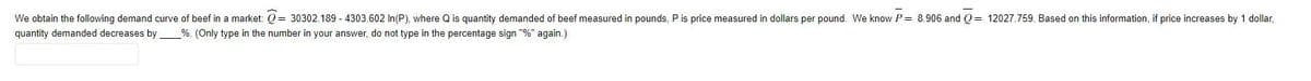 We obtain the following demand curve of beef in a market: = 30302.189-4303.602 In (P), where Q is quantity demanded of beef measured in pounds, P is price measured in dollars per pound. We know P = 8.906 and Q=12027.759. Based on this information, if price increases by 1 dollar,
quantity demanded decreases by _%. (Only type in the number in your answer, do not type in the percentage sign "%" again.)