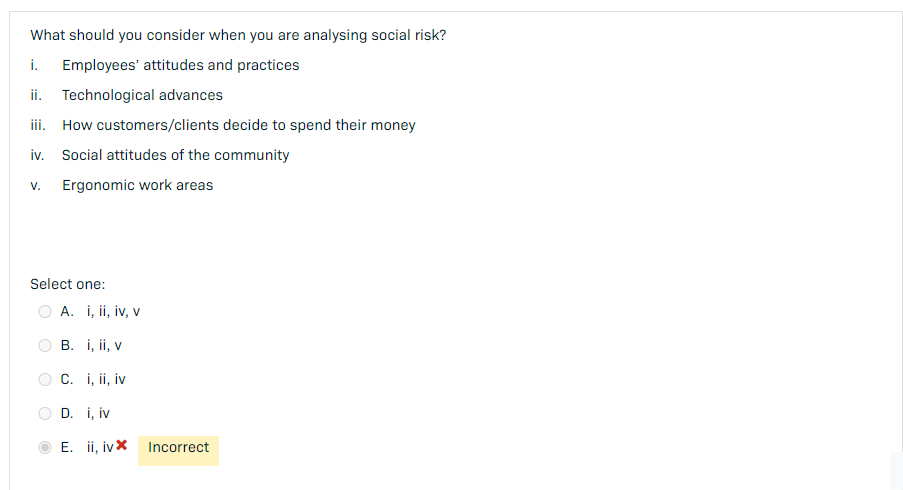 What should you consider when you are analysing social risk?
i. Employees' attitudes and practices
ii. Technological advances
iii. How customers/clients decide to spend their money
iv. Social attitudes of the community
V. Ergonomic work areas
Select one:
A. i, ii, iv, v
B. i, ii, v
C. i, ii, iv
D. i, iv
E. ii, iv*
Incorrect