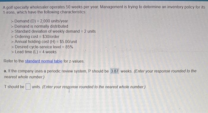 A golf specialty wholesaler operates 50 weeks per year. Management is trying to determine an inventory policy for its
1-irons, which have the following characteristics:
> Demand (D) = 2,000 units/year
> Demand is normally distributed
> Standard deviation of weekly demand = 2 units
> Ordering cost = $30/order
> Annual holding cost (H) = $5.00/unit
> Desired cycle-service level = 85%
> Lead time (L) = 4 weeks
Refer to the standard normal table for z-values.
a. If the company uses a periodic review system, P should be 3.87 weeks. (Enter your response rounded to the
nearest whole number.)
T should be units. (Enter your response rounded to the nearest whole number.)