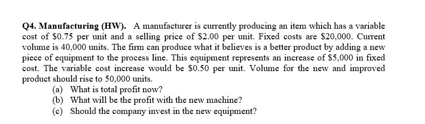 Q4. Manufacturing (HW). A manufacturer is currently producing an item which has a variable
cost of $0.75 per unit and a selling price of $2.00 per unit. Fixed costs are $20,000. Current
volume is 40,000 units. The firm can produce what it believes is a better product by adding a new
piece of equipment to the process line. This equipment represents an increase of $5,000 in fixed
cost. The variable cost increase would be $0.50 per unit. Volume for the new and improved
product should rise to 50,000 units.
(a) What is total profit now?
(b)
What will be the profit with the new machine?
(c) Should the company invest in the new equipment?