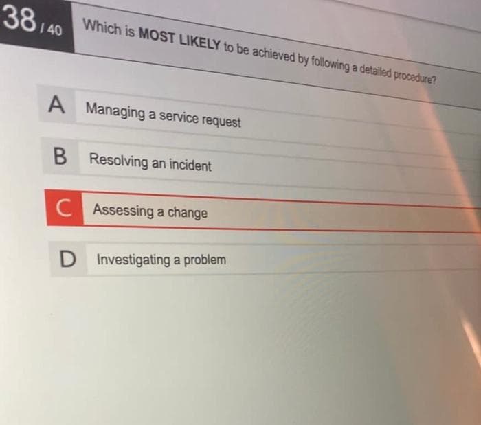 38/40
A Managing a service request
B
C
Which is MOST LIKELY to be achieved by following a detailed procedure?
D
Resolving an incident
Assessing a change
Investigating a problem