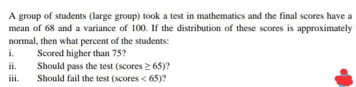 A group of students (large group) took a test in mathematics and the final scores have a
mean of 68 and a variance of 100. If the distribution of these scores is approximately
normal, then what percent of the students:
i.
Scored higher than 75?
Should pass the test (scores > 65)?
Should fail the test (scores < 65)?
ii.
iii.
