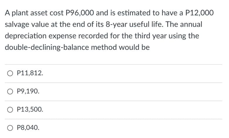 A plant asset cost P96,000 and is estimated to have a P12,000
salvage value at the end of its 8-year useful life. The annual
depreciation expense recorded for the third year using the
double-declining-balance method would be
O P11,812.
O P9,190.
O P13,500.
O P8,040.