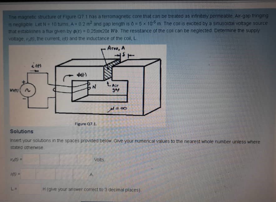 The magnetic structure of Figure Q7 1 has a rerromagnetic core that can be treated as infinitely permeable Air-gap fringing
Is negligible Let N= 10 turns, A=02 m and gap length is 0 = 5 x 10 m. The coil is excited by a sinusoidal voltage source
that establishes a flux given by p(t) = 0.25stn20t Wb. The resistance of the coil can be neglected Determine the supply
voltage, ), the current, (t) and the inductance of the coil, L.
%3D
Area, A
ŁAir
Vst)
Figure Q7.1.
Solutions
insert your solutions in the spaces provided below. Give your numerical values to the nearest whole number unless where
stated otherwise.
Veft) =
Volts
t) =
A.
L=
H (give your answer correct to 3 decimal places).
