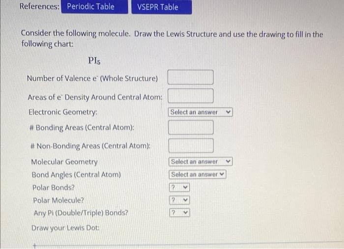 References: Perlodic Table
VSEPR Table
Consider the following molecule. Draw the Lewis Structure and use the drawing to fill in the
following chart:
PIs
Number of Valence e (Whole Structure)
Areas of e Density Around Central Atom:
Electronic Geometry:
Select an answer
# Bonding Areas (Central Atom):
# Non-Bonding Areas (Central Atom):
Molecular Geometry
Select an answer
Bond Angles (Central Atom)
Select an answer v
Polar Bonds?
Polar Molecule?
Any Pi (Double/Triple) Bonds?
Draw your Lewis Dot:
