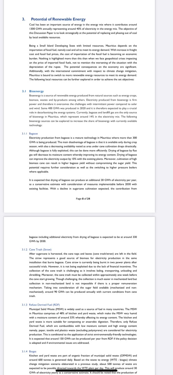 3. Potential of Renewable Energy
Coal has been an important source of energy in the energy mix where it contributes around
1300 GWh annually representing around 40% of electricity in the energy mix. The objective of
this Discussion Paper is to look strategically at the potential of replacing and phasing out of coal
by local available resources.
Being a Small Island Developing State with limited resources, Mauritius depends on the
importation of fossil fuel, namely coal and oil to meet its energy demand. With increase in freight
cost and fossil fuel prices, the cost of importation of the fossil fuel is becoming an economic
burden. Nothing is highlighted more than this than when we face geopolitical crises impacting
on the price of imported fossil fuels, not to mention the worsening of the situation with the
depreciation of the rupee. The potential consequences on the economy are significant.
Additionally, with the international commitment with respect to climate change mitigation.
Mauritius is bound to switch to more renewable energy resources to meet its energy demand.
The following local resources can be further explored in order to achieve the set objectives:
3.1 Bioenergy
Bioenergy is a source of renewable energy produced from natural sources such as energy crops.
biomass, wastes and by-products among others. Electricity produced from bioenergy is firm
power and therefore it overcomes the challenges with intermittent power compared to solar
and wind. Some 400 GWh was produced in 2020 and it is therefore expected to play a crucial
role in decarbonising the energy systems. Currently, bagasse and landfill gas are the only source
of bioenergy in Mauritius, which represent around 14% in the electricity mix. The following
bioenergy sources can be explored to increase the share of bioenergy with currently available
technology:
3.1I Bagasse
Electricity production from bagasse is a mature technology in Mauritius where more than 300
GWh is being produced. The main disadvantage of bagasse is that it is available only during crop
season, with also a decreasing availability noted as area under cane cultivation drops drastically.
Although bagasse is fully exploited, this can be done more efficiently. Drying of bagasse by flue
gas will decrease its moisture content whereby improving its energy content. Drying of bagasse
can improve the electricity output by 10% with the existing plants. Moreover, cultivation of high
biomass cane can result in higher bagasse yield without compromising the sugar yield. This
potential requires further consideration as well as the switching to higher pressure boilers
where applicable.
It is expected that drying of bagasse can produce an additional 30 GWh of electricity per year,
as a conservative estimate with consideration of measures implementable before 2030 with
existing facilities. With a decline in sugarcane cultivation expected, the contribution from
Page 8 of 24
bagasse including additional electricity from drying of bagasse is expected to be at around 330
GWh by 2030.
3.1.2 Cane Trash (Straw)
After sugarcane is harvested, the cane tops and leaves (cane trash/straw) are left in the field.
The straw represents a good source of biomass for electricity production in the same
installation that burns bagasse. Cane straw is currently being burnt in two power plants after
successful trials. However, it is not being exploited due to the lack of financial incentives. The
collection of the cane trash is challenging as it involves baling, transporting. unloading and
shredding. Moreover, the cane trash must be collected within approximately one week before
the cane start growing. Though challenging, the collection is much easier in mechanized land but
collection in non-mechanized land is not impossible if there is a proper remuneration
mechanism. Taking into consideration all the sugar field available (mechanized and non-
mechanized), around 90 GWh can be produced annually with current conditions from cane
trash
3.1.3 Refuse Derived Fuel (RDF)
Municipal Solid Waste (MSW) is widely used as a source of fuel in many countries. The MSw
in Mauritius comprises of 48% of kitchen and yard waste, which make the MSW very humid
with a moisture content of around 33% whereby affecting its energy content. The kitchen and
yard waste is more suitable for composting or anaerobic digestion. Therefore, only Refuse
Derived Fuel, which are combustibles with low moisture content and high energy content
namely, paper, textile and plastics waste (excluding polystyrene) are considered for electricity
production. This is conditional to the application of strict environmentally-friendly technologies.
Ik is expected that around 150 GWh can be produced per year from RDF if the policy decision
is adopted and if environmental issues are addressed.
3.1.4 Biogas
Kitchen and yard waste are part of organic fraction of municipal solid waste (OFMSW) and
around 600 tonnes is generated daily. Based on the waste to energy (WTE - biogas) climate
change mitigation scenario elaborated in a previous study. about 500 tonnes of waste are
expected to be possibly directed towards the WTE plant per day. This will produce around 30
GWh of electricity yearly as a conservative estimate. It should be noted that the production of
