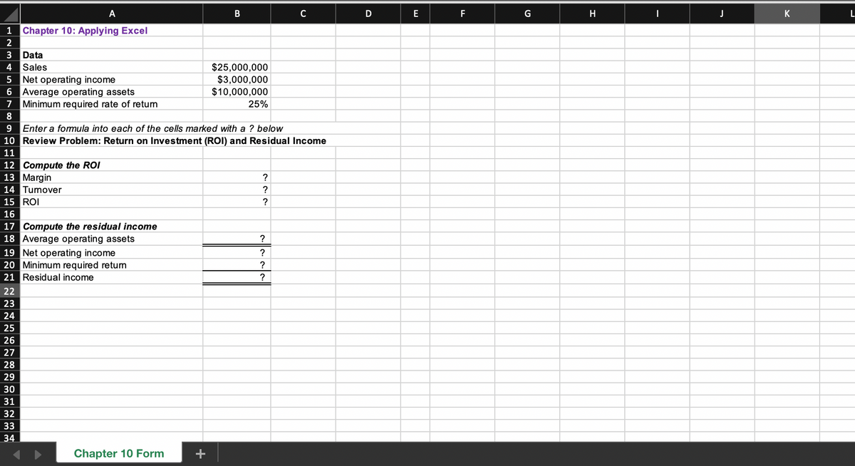 A
12 Compute the ROI
13 Margin
14 Turnover
15 ROI
16
1 Chapter 10: Applying Excel
2
3 Data
4 Sales
5
6 Average operating assets
7 Minimum required rate of return
8
9 Enter a formula into each of the cells marked with a ? below
10 Review Problem: Return on Investment (ROI) and Residual Income
11
Net operating income
17 Compute the residual income
18 Average operating assets
22
23
24
25
26
27
28
29
30
31
32
33
34
19 Net operating income
20 Minimum required return
21 Residual income
Chapter 10 Form
B
+
$25,000,000
$3,000,000
$10,000,000
25%
?
?
?
C
?
?
?
?
D
E
F
G
H
|
J
K
L