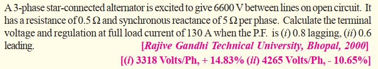 A 3-phase star-connected alternator is excited to give 6600 V between lines on open circuit. It
has a resistance of 0.5 Q and synchronous reactance of 5 2 per phase. Calculate the terminal
voltage and regulation at full load current of 130 A when the P.F. is (i) 0.8 lagging, (ii) 0.6
[Rajive Gandhi Technical University, Bhopal, 2000]
[(1) 3318 Volts/Ph, + 14.83% (ii) 4265 Volts/Ph, - 10.65%]
leading.
