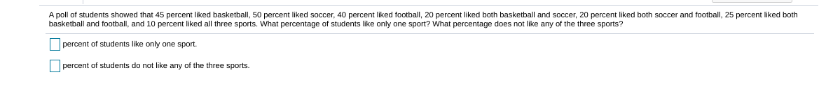A poll of students showed that 45 percent liked basketball, 50 percent liked soccer, 40 percent liked football, 20 percent liked both basketball and soccer, 20 percent liked both soccer and football, 25 percent liked both
basketball and football, and 10 percent liked all three sports. What percentage of students like only one sport? What percentage does not like any of the three sports?
percent of students like only one sport.
percent of students do not like any of the three sports.
