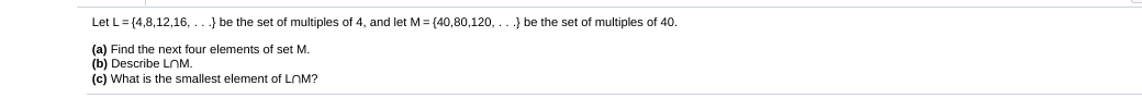 Let L= (4,8,12,16,
.} be the set of multiples of 4, and let M= (40,80,120,
} be the set of multiples of 40.
(a) Find the next four elements of set M.
(b) Describe LOM.
(c) What is the smallest element of LOM?

