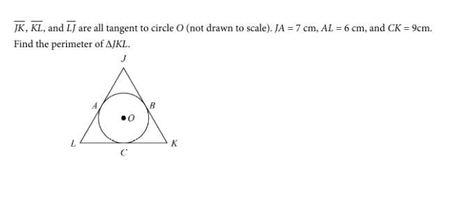 JK, KL, and LJ are all tangent to circle 0 (not drawn to scale). JA = 7 cm, AL = 6 cm, and CK = 9cm.
Find the perimeter of AJKL.
J
7.
K.
