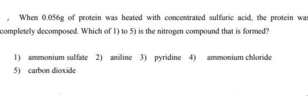 When 0.056g of protein was heated with concentrated sulfuric acid, the protein was
completely decomposed. Which of 1) to 5) is the nitrogen compound that is formed?
1) ammonium sulfate 2) aniline 3) pyridine 4) ammonium chloride
5) carbon dioxide