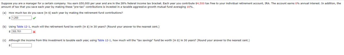 Suppose you are a manager for a certain company. You earn $50,000 per year and are in the 28% federal income tax bracket. Each year you contribute $4,500 tax free to your individual retirement account, IRA. The account earns 6% annual interest. In addition, the
amount of tax that you save each year by making these "pre-tax" contributions is invested in a taxable aggressive growth mutual fund averaging 16%.
(a) How much tax do you save (in $) each year by making the retirement fund contributions?
$ 1,260
(b) Using Table 12-1, much will the retirement fund be worth (in $) in 30 years? (Round your answer to the nearest cent.)
$ 355,761
x
(c) Although the income from this investment is taxable each year, using Table 12-1, how much will the "tax savings" fund be worth (in $) in 30 years? (Round your answer to the nearest cent.)
$