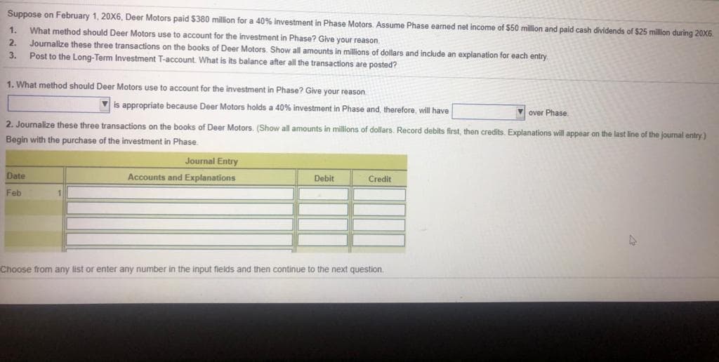 Suppose on February 1, 20X6, Deer Motors paid $380 million for a 40% investment in Phase Motors. Assume Phase earned net income of S50 million and paid cash dividends of $25 million during 20X6.
What method should Deer Motors use to account for the investment in Phase? Give your reason.
Journalize these three transactions on the books of Deer Motors. Show all amounts in millions of dollars and include an explanation for each entry
Post to the Long-Term Investment T-account What is its balance after all the transactions are posted?
1.
2.
3.
1. What method should Deer Motors use to account for the investment in Phase? Give your reason
is appropriate because Deer Motors holds a 40% investment in Phase and, therefore, will have
V over Phase.
2. Journalize these three transactions on the books of Deer Motors. (Show all amounts in millions of dollars. Record debits first, then credits. Explanations will appear on the last line of the journal entry)
Begin with the purchase of the investment in Phase.
Journal Entry
Date
Accounts and Explanations
Debit
Credit
Feb
1
Choose from any list or enter any number in the input fields and then continue to the next question.
