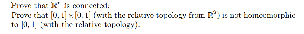Prove that R" is connected;
Prove that [0, 1] × [0, 1] (with the relative topology from R²) is not homeomorphic
to [0, 1] (with the relative topology).