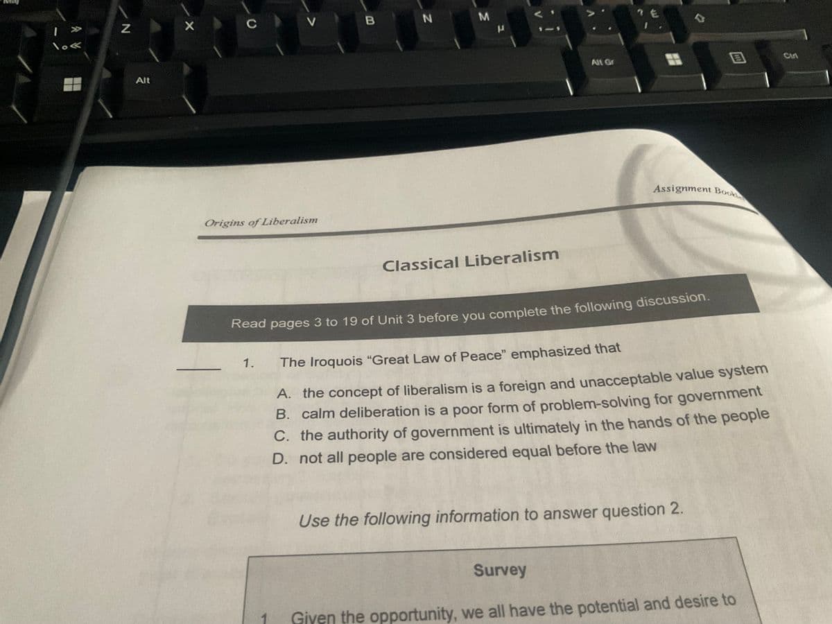 | >>>
lo«
N
Alt
X
C
Origins of Liberalism
V
1.
B
1
N
M
μ
ZA
Classical Liberalism
Alt Gr
I
Read pages 3 to 19 of Unit 3 before you complete the following discussion.
Assignment Book
B
The Iroquois "Great Law of Peace" emphasized that
A. the concept of liberalism is a foreign and unacceptable value system
B. calm deliberation is a poor form of problem-solving for government
C. the authority of government is ultimately in the hands of the people
D. not all people are considered equal before the law
Use the following information to answer question 2.
Survey
Given the opportunity, we all have the potential and desire to