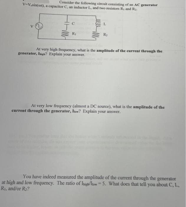 Consider the following circuit consisting of an AC generator
V=V.sin(ot), a capacitor C, an inductor L., and two resistors R₁ and R₂.
L
V
R₁
R₂
At very high frequency, what is the amplitude of the current through the
generator, Inigh? Explain your answer.
At very low frequency (almost a DC source), what is the amplitude of the
current through the generator, Ilow? Explain your answer.
You have indeed measured the amplitude of the current through the generator
at high and low frequency. The ratio of Ihigh/llow=5. What does that tell you about C, L,
R₁, and/or R₂?
elle