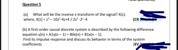 Question 5
(a) What will be the inverse z-transform of the signal? X(z).
where, X[z] = z³ – 10z²-4z+4 / 2z² -2* -4
(CR S
(b) A first-order causal discrete system is described by the following difference
equation y(n) + Aly(n – 1) = BOx(n) + B1x(n – 1).
Find its impulse response and discuss its behavior in terms of the system
coefficients
(EV 7

