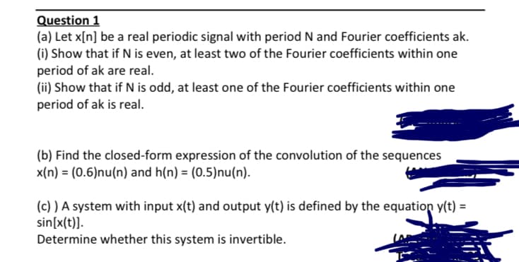 Question 1
(a) Let x[n] be a real periodic signal with period N and Fourier coefficients ak.
(i) Show that if N is even, at least two of the Fourier coefficients within one
period of ak are real.
(ii) Show that if N is odd, at least one of the Fourier coefficients within one
period of ak is real.
(b) Find the closed-form expression of the convolution of the sequences
x(n) = (0.6)nu(n) and h(n) = (0.5)nu(n).
(c) ) A system with input x(t) and output y(t) is defined by the equation y(t) =
sin[x(t)].
Determine whether this system is invertible.
%3D
