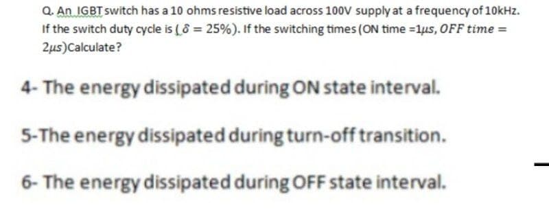 Q. An IGBT switch has a 10 ohms resistive load across 100V supply at a frequency of 10kHz.
If the switch duty cycle is (8 = 25%). If the switching times (ON time =1us, OFF time =
2us)Calculate?
4- The energy dissipated during ON state interval.
5-The energy dissipated during turn-off transition.
6- The energy dissipated during OFF state interval.
