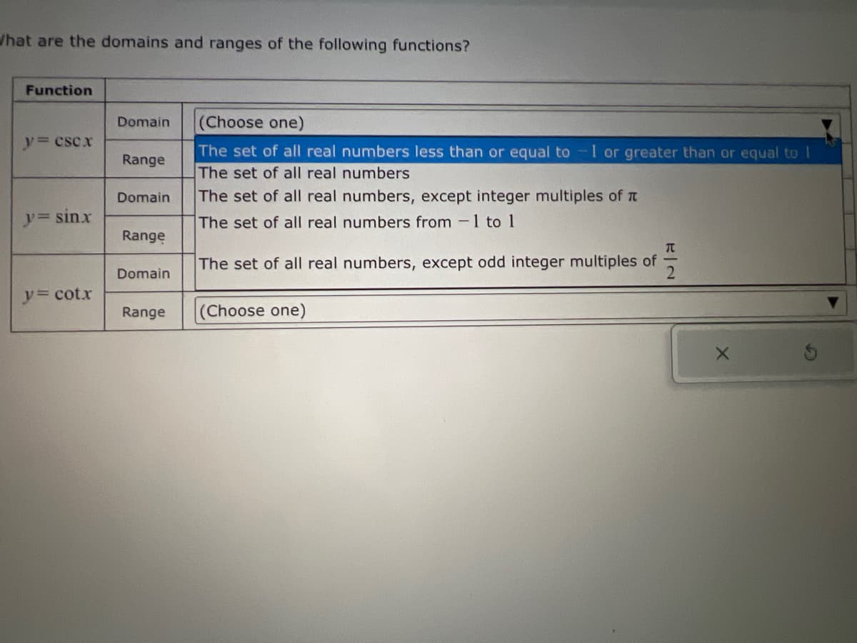 What are the domains and ranges of the following functions?
Function
Domain
y= CSCX
Range
Domain
y= sinx
(Choose one)
Range
The set of all real numbers less than or equal to 1 or greater than or equal to I
The set of all real numbers
The set of all real numbers, except integer multiples of π
The set of all real numbers from 1 to 1
The set of all real numbers, except odd integer multiples of
72
Domain
y= cotx
Range
(Choose one)
X