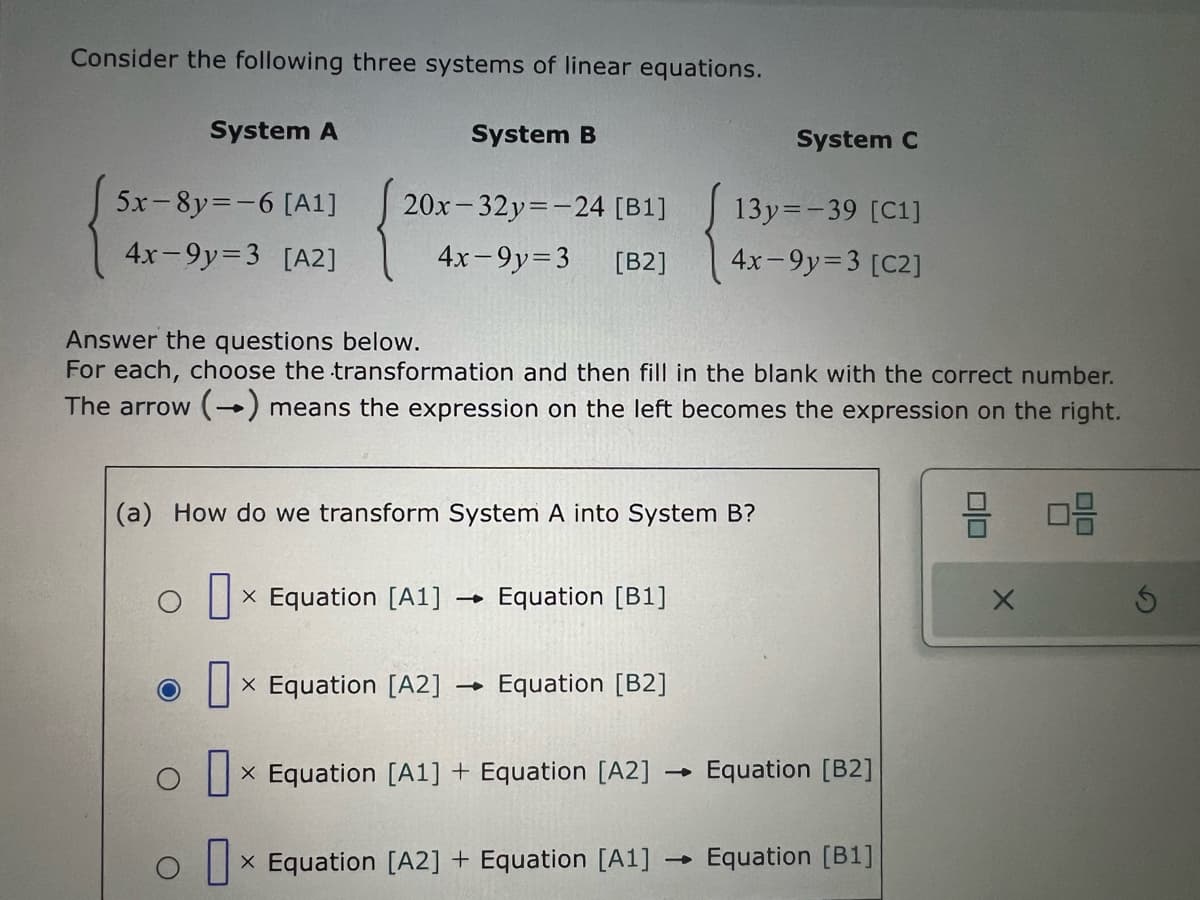 Consider the following three systems of linear equations.
System A
System B
System C
5x 8y=-6 [A1] 20x-32y=-24 [B1]
13y=-39 [C1]
4x-9y=3 [A2]
4x-9y=3 [B2]
4x-9y=3 [C2]
Answer the questions below.
For each, choose the transformation and then fill in the blank with the correct number.
The arrow (→) means the expression on the left becomes the expression on the right.
(a) How do we transform System A into System B?
o ☐
x Equation [A1] -> Equation [B1]
☐
x Equation [A2] Equation [B2]
x Equation [A1] + Equation [A2]
→Equation [B2]
× Equation [A2] + Equation [A1] Equation [B1]
-