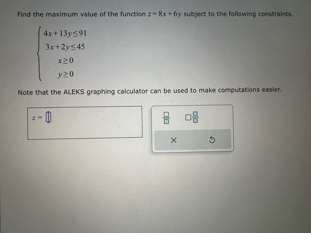 Find the maximum value of the function z=8x+6y subject to the following constraints.
4x+13y≤91
3x+2y≤45
X≥0
y≥0
Note that the ALEKS graphing calculator can be used to make computations easier.
z =
Х
号
G