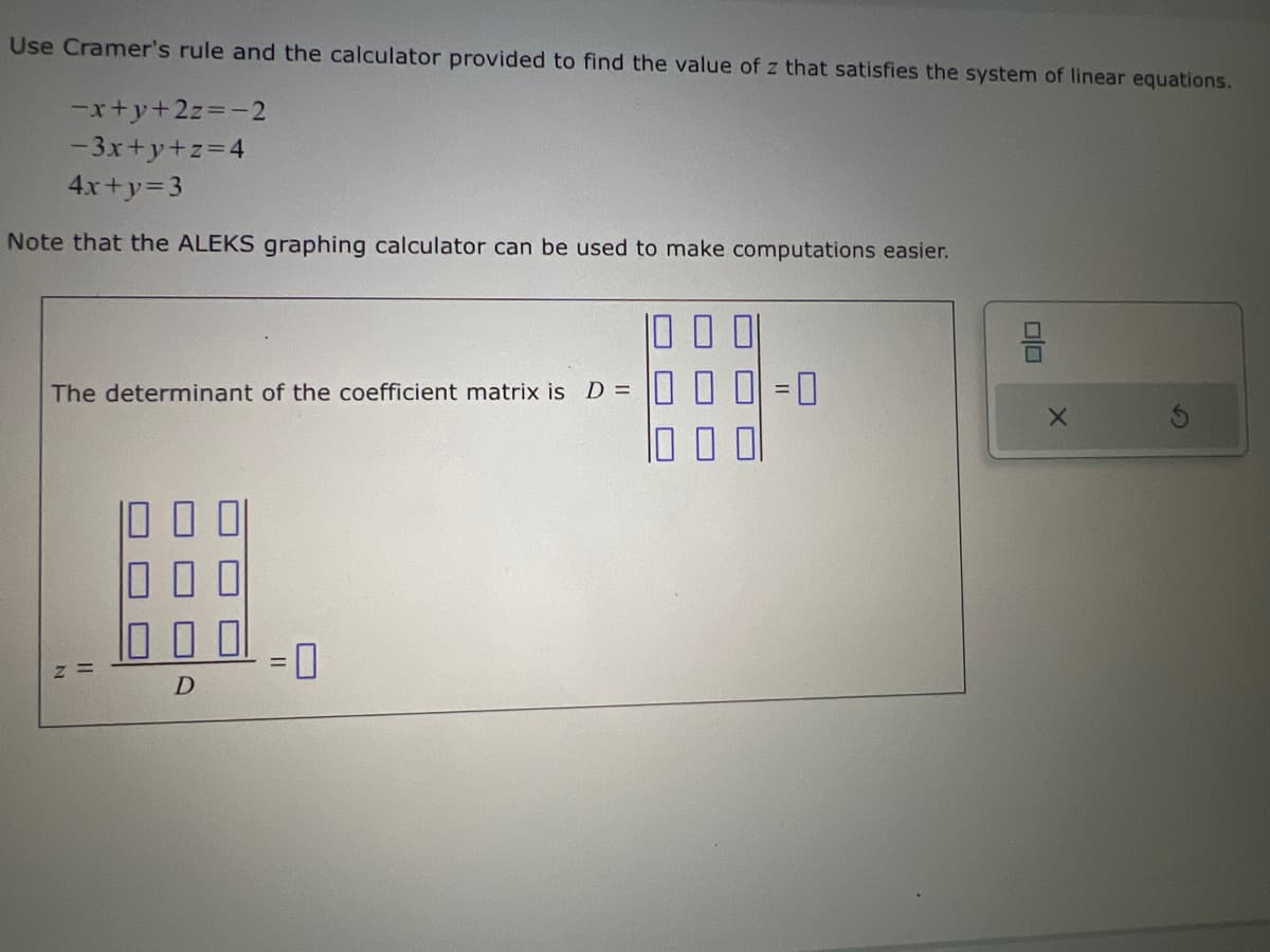 X
Use Cramer's rule and the calculator provided to find the value of z that satisfies the system of linear equations.
-x+y+2z=-2
-3x+y+z=4
4x+y=3
Note that the ALEKS graphing calculator can be used to make computations easier.
The determinant of the coefficient matrix is D =
N
D