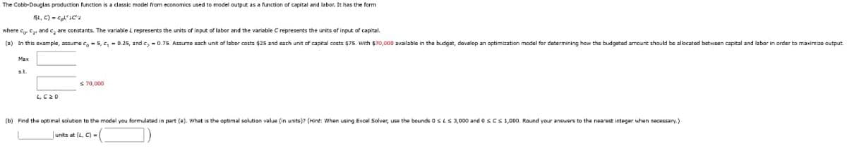 The Cobb-Douglas production function is a classic model from economics used to model output as a function of capital and labor. It has the form
f(L, C)=²1C²2
where co. ₁, and care constants. The variable L represents the units of input of labor and the variable C represents the units of input of capital.
(a) In this example, assume co5, c, 0.25, and c₂-0.75. Assume sach unit of labor costs $25 and each unit of capital costs $75. With $70,000 available in the budget, devalop an optimization model for determining how the budgeted amount should be allocated between capital and labor in order to maximize output.
Max
s.t.
L, CZO
€ 70,000
(b) Find the optimal solution to the model you formulated in part (a). What is the optimal solution value (in units)? (Hint: When using Excel Solver, use the bounds 0S LS 3,000 and 0 s Cs 1,000. Round your answers to the nearest integer when necessary.)
units at (L. C)=(