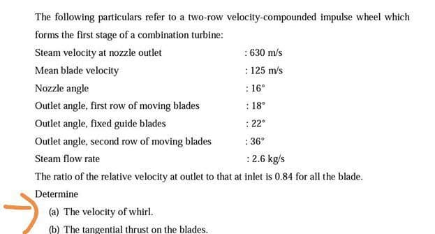 The following particulars refer to a two-row velocity-compounded impulse wheel which
forms the first stage of a combination turbine:
Steam velocity at nozzle outlet
: 630 m/s
Mean blade velocity
: 125 m/s
Nozzle angle
: 16°
Outlet angle, first row of moving blades
: 18°
Outlet angle, fixed guide blades
: 22°
Outlet angle, second row of moving blades
: 36°
Steam flow rate
:2.6 kg/s
The ratio of the relative velocity at outlet to that at inlet is 0.84 for all the blade.
Determine
(a) The velocity of whirl.
(b) The tangential thrust on the blades.
