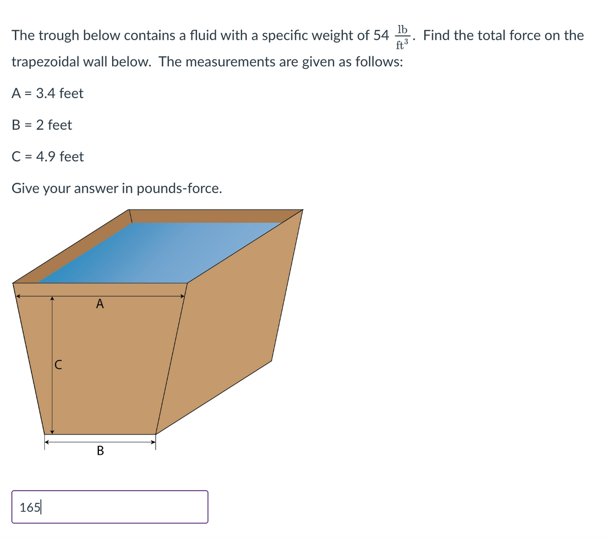 lb
The trough below contains a fluid with a specific weight of 54
ft ³
trapezoidal wall below. The measurements are given as follows:
A = 3.4 feet
B = 2 feet
C = 4.9 feet
Give your answer in pounds-force.
165
A
B
Find the total force on the